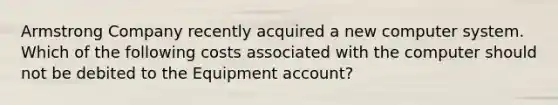 Armstrong Company recently acquired a new computer system. Which of the following costs associated with the computer should not be debited to the Equipment account?