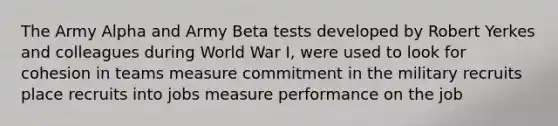 The Army Alpha and Army Beta tests developed by Robert Yerkes and colleagues during World War I, were used to look for cohesion in teams measure commitment in the military recruits place recruits into jobs measure performance on the job