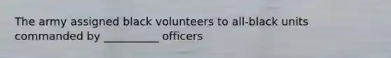 The army assigned black volunteers to all-black units commanded by __________ officers