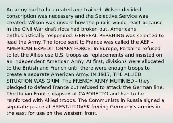 An army had to be created and trained. Wilson decided conscription was necessary and the Selective Service was created. Wilson was unsure how the public would react because in the Civil War draft riots had broken out. Americans enthusiastically responded. GENERAL PERSHING was selected to lead the Army. The force sent to France was called the AEF - AMERICAN EXPEDITIONARY FORCE. In Europe, Pershing refused to let the Allies use U.S. troops as replacements and insisted on an independent American Army. At first, divisions were allocated to the British and French until there were enough troops to create a separate American Army. IN 1917, THE ALLIED SITUATION WAS GRIM. The FRENCH ARMY MUTINIED - they pledged to defend France but refused to attack the German line. The Italian Front collapsed at CAPORETTO and had to be reinforced with Allied troops. The Communists in Russia signed a separate peace at BREST-LITOVSK freeing Germany's armies in the east for use on the western front.