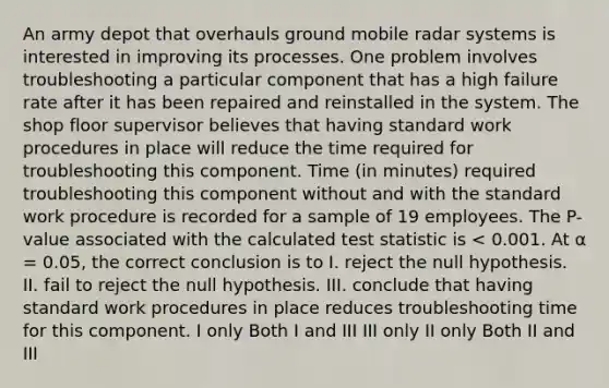 An army depot that overhauls ground mobile radar systems is interested in improving its processes. One problem involves troubleshooting a particular component that has a high failure rate after it has been repaired and reinstalled in the system. The shop floor supervisor believes that having standard work procedures in place will reduce the time required for troubleshooting this component. Time (in minutes) required troubleshooting this component without and with the standard work procedure is recorded for a sample of 19 employees. The P-value associated with the calculated test statistic is < 0.001. At α = 0.05, the correct conclusion is to I. reject the null hypothesis. II. fail to reject the null hypothesis. III. conclude that having standard work procedures in place reduces troubleshooting time for this component. I only Both I and III III only II only Both II and III