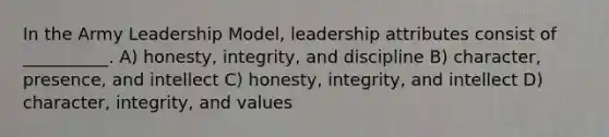 In the Army Leadership Model, leadership attributes consist of __________. A) honesty, integrity, and discipline B) character, presence, and intellect C) honesty, integrity, and intellect D) character, integrity, and values