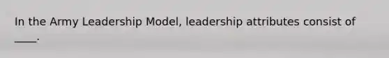 In the Army Leadership Model, leadership attributes consist of ____.