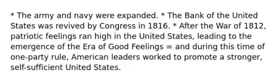 * The army and navy were expanded. * The Bank of the United States was revived by Congress in 1816. * After the War of 1812, patriotic feelings ran high in the United States, leading to the emergence of the Era of Good Feelings = and during this time of one-party rule, American leaders worked to promote a stronger, self-sufficient United States.