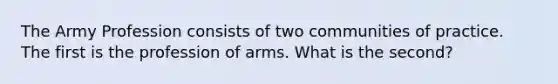 The Army Profession consists of two communities of practice. The first is the profession of arms. What is the second?