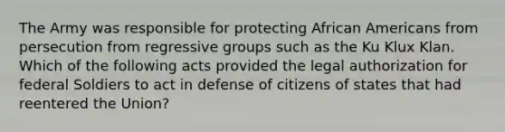 The Army was responsible for protecting <a href='https://www.questionai.com/knowledge/kktT1tbvGH-african-americans' class='anchor-knowledge'>african americans</a> from persecution from regressive groups such as the Ku Klux Klan. Which of the following acts provided the legal authorization for federal Soldiers to act in defense of citizens of states that had reentered the Union?