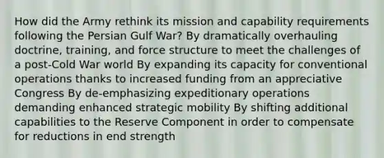 How did the Army rethink its mission and capability requirements following the Persian Gulf War? By dramatically overhauling doctrine, training, and force structure to meet the challenges of a post-Cold War world By expanding its capacity for conventional operations thanks to increased funding from an appreciative Congress By de-emphasizing expeditionary operations demanding enhanced strategic mobility By shifting additional capabilities to the Reserve Component in order to compensate for reductions in end strength