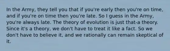 In the Army, they tell you that if you're early then you're on time, and if you're on time then you're late. So I guess in the Army, you're always late. The theory of evolution is just that-a theory. Since it's a theory, we don't have to treat it like a fact. So we don't have to believe it, and we rationally can remain skeptical of it.