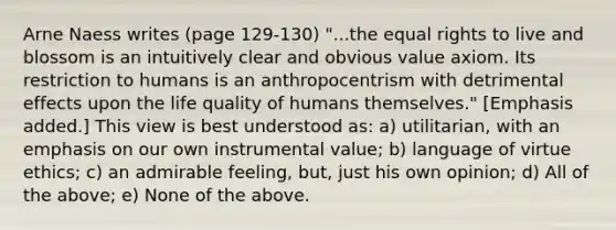 Arne Naess writes (page 129-130) "...the equal rights to live and blossom is an intuitively clear and obvious value axiom. Its restriction to humans is an anthropocentrism with detrimental effects upon the life quality of humans themselves." [Emphasis added.] This view is best understood as: a) utilitarian, with an emphasis on our own instrumental value; b) language of virtue ethics; c) an admirable feeling, but, just his own opinion; d) All of the above; e) None of the above.