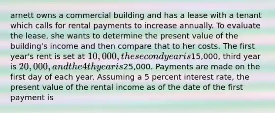 arnett owns a commercial building and has a lease with a tenant which calls for rental payments to increase annually. To evaluate the lease, she wants to determine the present value of the building's income and then compare that to her costs. The first year's rent is set at 10,000, the second year is15,000, third year is 20,000, and the 4th year is25,000. Payments are made on the first day of each year. Assuming a 5 percent interest rate, the present value of the rental income as of the date of the first payment is