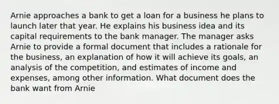 Arnie approaches a bank to get a loan for a business he plans to launch later that year. He explains his business idea and its capital requirements to the bank manager. The manager asks Arnie to provide a formal document that includes a rationale for the business, an explanation of how it will achieve its goals, an analysis of the competition, and estimates of income and expenses, among other information. What document does the bank want from Arnie