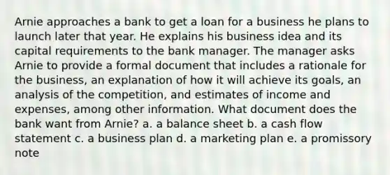 Arnie approaches a bank to get a loan for a business he plans to launch later that year. He explains his business idea and its capital requirements to the bank manager. The manager asks Arnie to provide a formal document that includes a rationale for the business, an explanation of how it will achieve its goals, an analysis of the competition, and estimates of income and expenses, among other information. What document does the bank want from Arnie? a. a balance sheet b. a cash flow statement c. a business plan d. a marketing plan e. a promissory note