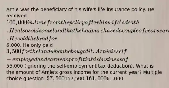 Arnie was the beneficiary of his wife's life insurance policy. He received 100,000 in June from the policy after his wife's death. He also sold some land that he had purchased a couple of years earlier. He sold the land for6,000. He only paid 3,500 for the land when he bought it. Arnie is self-employed and earned a profit in his business of55,000 (ignoring the self-employment tax deduction). What is the amount of Arnie's gross income for the current year? Multiple choice question. 57,500157,500 161,00061,000