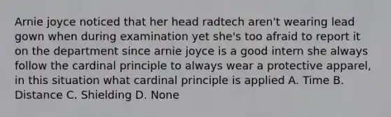 Arnie joyce noticed that her head radtech aren't wearing lead gown when during examination yet she's too afraid to report it on the department since arnie joyce is a good intern she always follow the cardinal principle to always wear a protective apparel, in this situation what cardinal principle is applied A. Time B. Distance C. Shielding D. None