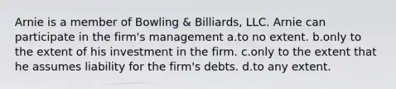 Arnie is a member of Bowling & Billiards, LLC. Arnie can participate in the firm's management a.to no extent. b.only to the extent of his investment in the firm. c.only to the extent that he assumes liability for the firm's debts. d.to any extent.