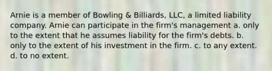 Arnie is a member of Bowling & Billiards, LLC, a limited liability company. Arnie can participate in the firm's management a. only to the extent that he assumes liability for the firm's debts. b. only to the extent of his investment in the firm. c. to any extent. d. to no extent.