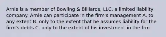 Arnie is a member of Bowling & Billiards, LLC, a limited liability company. Arnie can participate in the firm's management A. to any extent B. only to the extent that he assumes liability for the firm's debts C. only to the extent of his investment in the frm