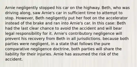 Arnie negligently stopped his car on the highway. Beth, who was driving along, saw Arnie's car in sufficient time to attempt to stop. However, Beth negligently put her foot on the accelerator instead of the brake and ran into Arnie's car. In this case: Beth had the last clear chance to avoid the accident and will bear legal responsibility for it. Arnie's contributory negligence will prevent his recovery from Beth in all jurisdictions. because both parties were negligent, in a state that follows the pure comparative negligence doctrine, both parties will share the liability for their injuries. Arnie has assumed the risk of the accident.