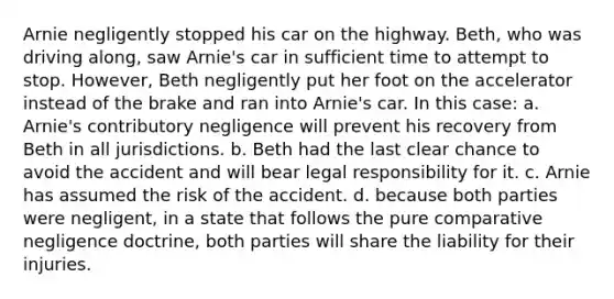 Arnie negligently stopped his car on the highway. Beth, who was driving along, saw Arnie's car in sufficient time to attempt to stop. However, Beth negligently put her foot on the accelerator instead of the brake and ran into Arnie's car. In this case: a. Arnie's contributory negligence will prevent his recovery from Beth in all jurisdictions. b. Beth had the last clear chance to avoid the accident and will bear legal responsibility for it. c. Arnie has assumed the risk of the accident. d. because both parties were negligent, in a state that follows the pure comparative negligence doctrine, both parties will share the liability for their injuries.