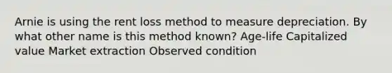 Arnie is using the rent loss method to measure depreciation. By what other name is this method known? Age-life Capitalized value Market extraction Observed condition