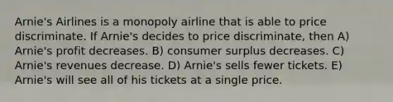 Arnie's Airlines is a monopoly airline that is able to price discriminate. If Arnie's decides to price discriminate, then A) Arnie's profit decreases. B) <a href='https://www.questionai.com/knowledge/k77rlOEdsf-consumer-surplus' class='anchor-knowledge'>consumer surplus</a> decreases. C) Arnie's revenues decrease. D) Arnie's sells fewer tickets. E) Arnie's will see all of his tickets at a single price.