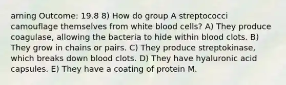 arning Outcome: 19.8 8) How do group A streptococci camouflage themselves from white blood cells? A) They produce coagulase, allowing the bacteria to hide within blood clots. B) They grow in chains or pairs. C) They produce streptokinase, which breaks down blood clots. D) They have hyaluronic acid capsules. E) They have a coating of protein M.