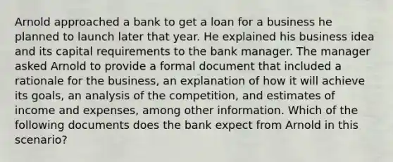 Arnold approached a bank to get a loan for a business he planned to launch later that year. He explained his business idea and its capital requirements to the bank manager. The manager asked Arnold to provide a formal document that included a rationale for the business, an explanation of how it will achieve its goals, an analysis of the competition, and estimates of income and expenses, among other information. Which of the following documents does the bank expect from Arnold in this scenario?