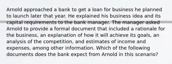 Arnold approached a bank to get a loan for business he planned to launch later that year. He explained his business idea and its capital requirements to the bank manager. The manager asked Arnold to provide a formal document that included a rationale for the business, an explanation of how it will achieve its goals, an analysis of the competition, and estimates of income and expenses, among other information. Which of the following documents does the bank expect from Arnold in this scenario?