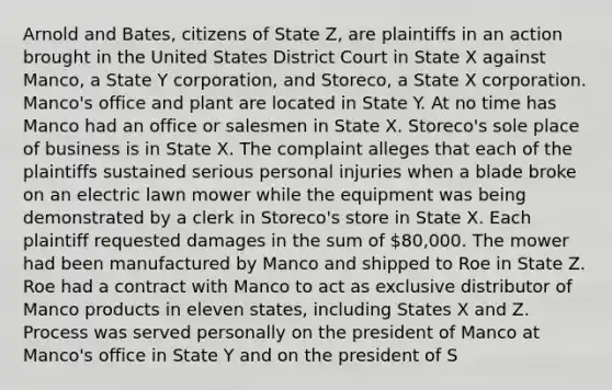 Arnold and Bates, citizens of State Z, are plaintiffs in an action brought in the United States District Court in State X against Manco, a State Y corporation, and Storeco, a State X corporation. Manco's office and plant are located in State Y. At no time has Manco had an office or salesmen in State X. Storeco's sole place of business is in State X. The complaint alleges that each of the plaintiffs sustained serious personal injuries when a blade broke on an electric lawn mower while the equipment was being demonstrated by a clerk in Storeco's store in State X. Each plaintiff requested damages in the sum of 80,000. The mower had been manufactured by Manco and shipped to Roe in State Z. Roe had a contract with Manco to act as exclusive distributor of Manco products in eleven states, including States X and Z. Process was served personally on the president of Manco at Manco's office in State Y and on the president of S