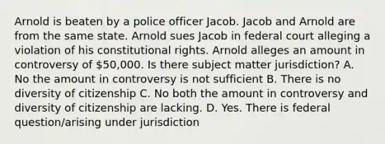 Arnold is beaten by a police officer Jacob. Jacob and Arnold are from the same state. Arnold sues Jacob in federal court alleging a violation of his constitutional rights. Arnold alleges an amount in controversy of 50,000. Is there subject matter jurisdiction? A. No the amount in controversy is not sufficient B. There is no diversity of citizenship C. No both the amount in controversy and diversity of citizenship are lacking. D. Yes. There is federal question/arising under jurisdiction