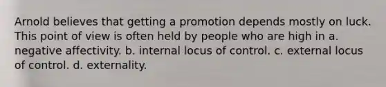 Arnold believes that getting a promotion depends mostly on luck. This point of view is often held by people who are high in a. negative affectivity. b. internal locus of control. c. external locus of control. d. externality.