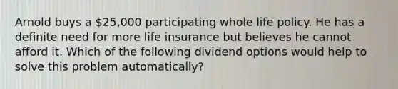 Arnold buys a 25,000 participating whole life policy. He has a definite need for more life insurance but believes he cannot afford it. Which of the following dividend options would help to solve this problem automatically?