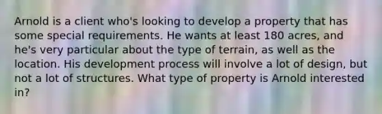 Arnold is a client who's looking to develop a property that has some special requirements. He wants at least 180 acres, and he's very particular about the type of terrain, as well as the location. His development process will involve a lot of design, but not a lot of structures. What type of property is Arnold interested in?