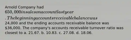 Arnold Company had 650,000 in sales on account last year. The beginning accounts receivable balance was24,000 and the ending accounts receivable balance was 36,000. The company's accounts receivable turnover ratio was closest to a. 21.67. b. 10.83. c. 27.08. d. 18.06.