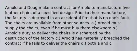 Arnold and Doug make a contract for Arnold to manufacture five leather chairs of a specified design. Prior to their manufacture, the factory is detroyed in an accidental fire that is no one's fault. The chairs are available from other sources. a.) Arnold must supply the chairs, even if he must buy them elsewhere b.) Arnold's duty to deliver the chairs is discharged by the destruction of the factory c.) Arnold has materially breached the contract if he fails to deliver the chairs d.) both a and c