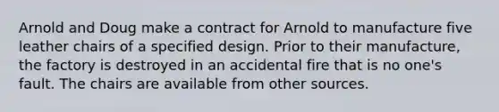 Arnold and Doug make a contract for Arnold to manufacture five leather chairs of a specified design. Prior to their manufacture, the factory is destroyed in an accidental fire that is no one's fault. The chairs are available from other sources.