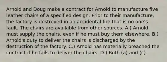 Arnold and Doug make a contract for Arnold to manufacture five leather chairs of a specified design. Prior to their manufacture, the factory is destroyed in an accidental fire that is no one's fault. The chairs are available from other sources. A.) Arnold must supply the chairs, even if he must buy them elsewhere. B.) Arnold's duty to deliver the chairs is discharged by the destruction of the factory. C.) Arnold has materially breached the contract if he fails to deliver the chairs. D.) Both (a) and (c).