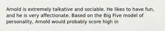 Arnold is extremely talkative and sociable. He likes to have fun, and he is very affectionate. Based on the Big Five model of personality, Arnold would probably score high in