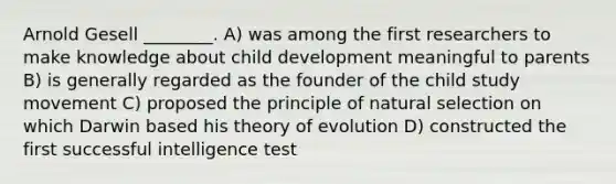 Arnold Gesell ________. A) was among the first researchers to make knowledge about child development meaningful to parents B) is generally regarded as the founder of the child study movement C) proposed the principle of natural selection on which Darwin based his theory of evolution D) constructed the first successful intelligence test