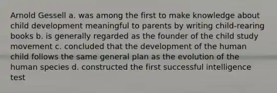 Arnold Gessell a. was among the first to make knowledge about child development meaningful to parents by writing child-rearing books b. is generally regarded as the founder of the child study movement c. concluded that the development of the human child follows the same general plan as the evolution of the human species d. constructed the first successful intelligence test
