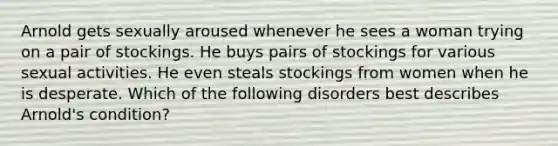 Arnold gets sexually aroused whenever he sees a woman trying on a pair of stockings. He buys pairs of stockings for various sexual activities. He even steals stockings from women when he is desperate. Which of the following disorders best describes Arnold's condition?