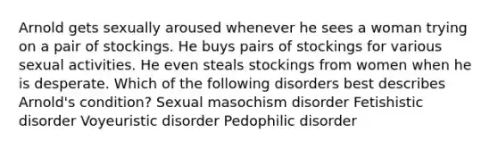 Arnold gets sexually aroused whenever he sees a woman trying on a pair of stockings. He buys pairs of stockings for various sexual activities. He even steals stockings from women when he is desperate. Which of the following disorders best describes Arnold's condition? Sexual masochism disorder Fetishistic disorder Voyeuristic disorder Pedophilic disorder