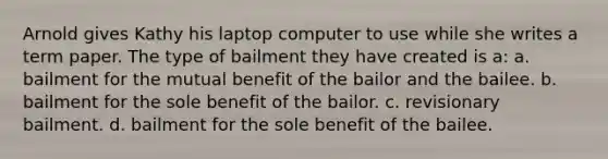 Arnold gives Kathy his laptop computer to use while she writes a term paper. The type of bailment they have created is a: a. bailment for the mutual benefit of the bailor and the bailee. b. bailment for the sole benefit of the bailor. c. revisionary bailment. d. bailment for the sole benefit of the bailee.