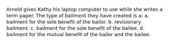 Arnold gives Kathy his laptop computer to use while she writes a term paper. The type of bailment they have created is a: a. bailment for the sole benefit of the bailor. b. revisionary bailment. c. bailment for the sole benefit of the bailee. d. bailment for the mutual benefit of the bailor and the bailee.