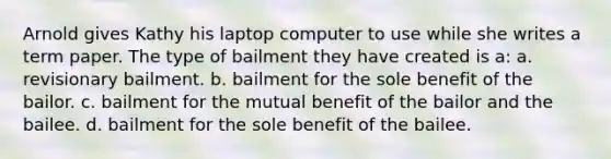 Arnold gives Kathy his laptop computer to use while she writes a term paper. The type of bailment they have created is a: a. revisionary bailment. b. bailment for the sole benefit of the bailor. c. bailment for the mutual benefit of the bailor and the bailee. d. bailment for the sole benefit of the bailee.