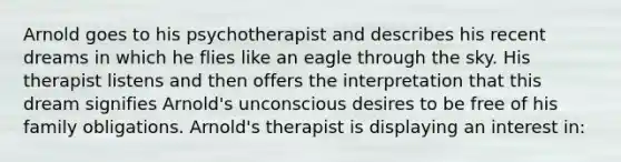 Arnold goes to his psychotherapist and describes his recent dreams in which he flies like an eagle through the sky. His therapist listens and then offers the interpretation that this dream signifies Arnold's unconscious desires to be free of his family obligations. Arnold's therapist is displaying an interest in: