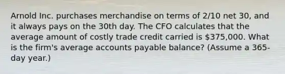 Arnold Inc. purchases merchandise on terms of 2/10 net 30, and it always pays on the 30th day. The CFO calculates that the average amount of costly trade credit carried is 375,000. What is the firm's average accounts payable balance? (Assume a 365-day year.)