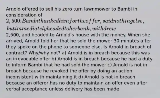 Arnold offered to sell his zero turn lawnmower to Bambi in consideration of 2,500. Bambi thanked him for the offer, said nothing else, but immediately headed to her bank, withdrew2,500, and headed to Arnold's house with the money. When she arrived, Arnold told her that he sold the mower 30 minutes after they spoke on the phone to someone else. Is Arnold in breach of contract? Why/why not? a) Arnold is in breach because this was an irrevocable offer b) Arnold is in breach because he had a duty to inform Bambi that he had sold the mower c) Arnold is not in breach because he revoked the offer by doing an action inconsistent with maintaining it d) Arnold is not in breach because an offeror has no duty to maintain an offer even after verbal acceptance unless delivery has been made