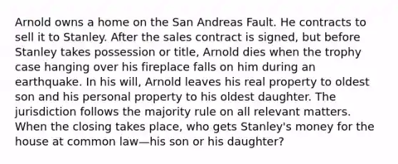 Arnold owns a home on the San Andreas Fault. He contracts to sell it to Stanley. After the sales contract is signed, but before Stanley takes possession or title, Arnold dies when the trophy case hanging over his fireplace falls on him during an earthquake. In his will, Arnold leaves his real property to oldest son and his personal property to his oldest daughter. The jurisdiction follows the majority rule on all relevant matters. When the closing takes place, who gets Stanley's money for the house at common law—his son or his daughter?