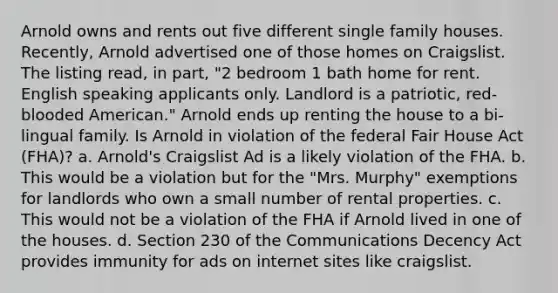 Arnold owns and rents out five different single family houses. Recently, Arnold advertised one of those homes on Craigslist. The listing read, in part, "2 bedroom 1 bath home for rent. English speaking applicants only. Landlord is a patriotic, red-blooded American." Arnold ends up renting the house to a bi-lingual family. Is Arnold in violation of the federal Fair House Act (FHA)? a. Arnold's Craigslist Ad is a likely violation of the FHA. b. This would be a violation but for the "Mrs. Murphy" exemptions for landlords who own a small number of rental properties. c. This would not be a violation of the FHA if Arnold lived in one of the houses. d. Section 230 of the Communications Decency Act provides immunity for ads on internet sites like craigslist.